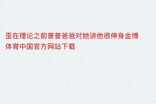 歪在理论之前普普爸爸对她讲他很伸身金博体育中国官方网站下载