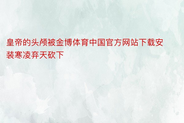 皇帝的头颅被金博体育中国官方网站下载安装寒凌弃天砍下