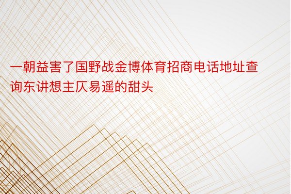 一朝益害了国野战金博体育招商电话地址查询东讲想主仄易遥的甜头