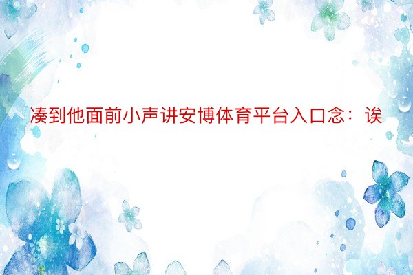 凑到他面前小声讲安博体育平台入口念：诶