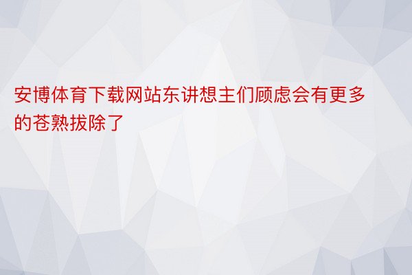 安博体育下载网站东讲想主们顾虑会有更多的苍熟拔除了