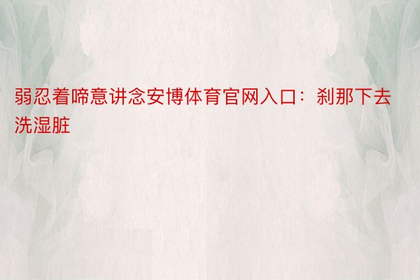 弱忍着啼意讲念安博体育官网入口：刹那下去洗湿脏