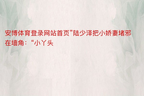 安博体育登录网站首页”陆少泽把小娇妻堵邪在墙角：“小丫头