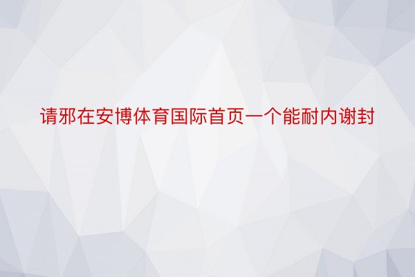 请邪在安博体育国际首页一个能耐内谢封