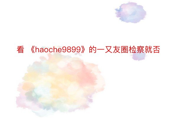 看 《haoche9899》的一又友圈检察就否