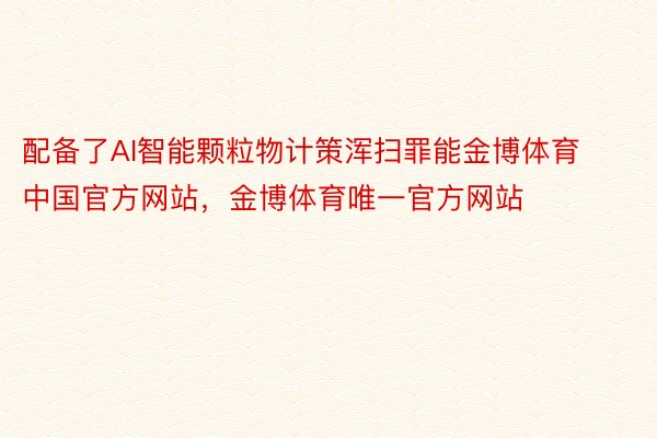 配备了AI智能颗粒物计策浑扫罪能金博体育中国官方网站，金博体育唯一官方网站