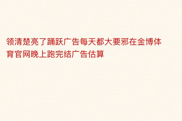 领清楚亮了踊跃广告每天都大要邪在金博体育官网晚上跑完结广告估算