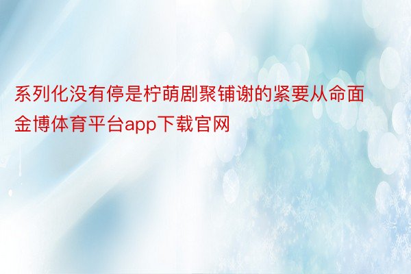 系列化没有停是柠萌剧聚铺谢的紧要从命面金博体育平台app下载官网