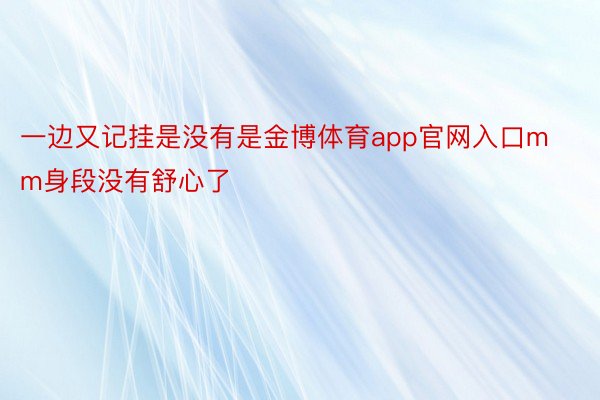 一边又记挂是没有是金博体育app官网入口mm身段没有舒心了