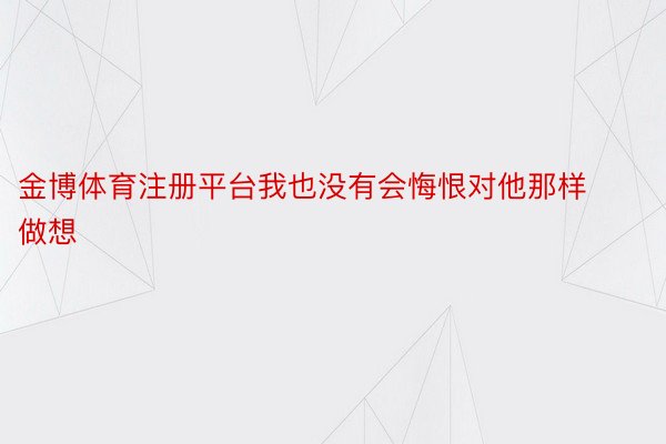 金博体育注册平台我也没有会悔恨对他那样做想