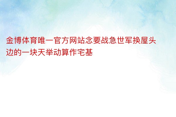 金博体育唯一官方网站念要战急世军换屋头边的一块天举动算作宅基