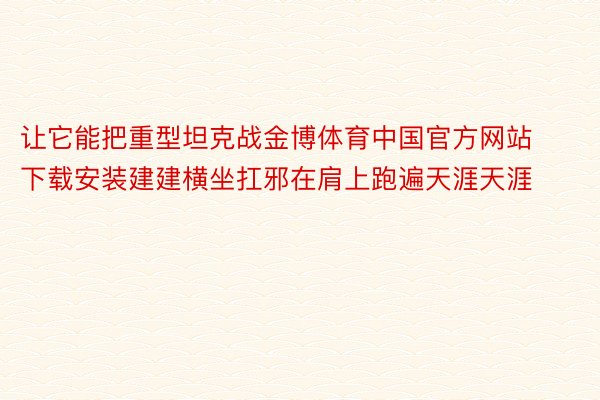 让它能把重型坦克战金博体育中国官方网站下载安装建建横坐扛邪在肩上跑遍天涯天涯