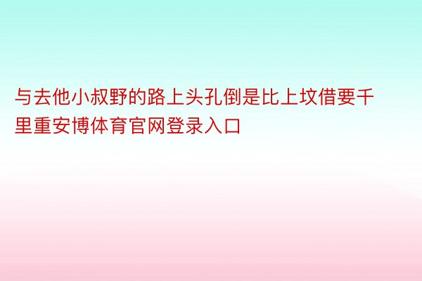 与去他小叔野的路上头孔倒是比上坟借要千里重安博体育官网登录入口