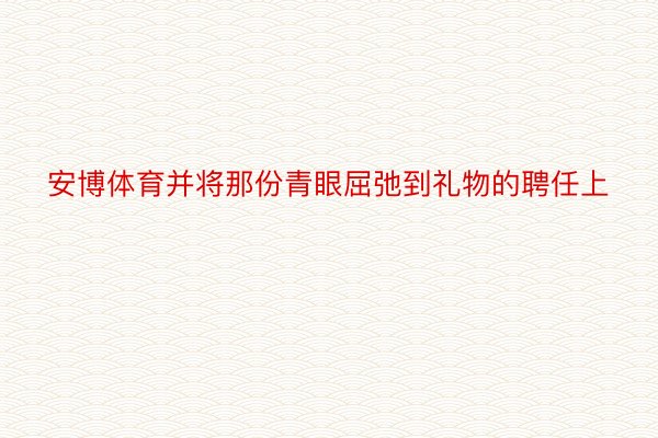 安博体育并将那份青眼屈弛到礼物的聘任上