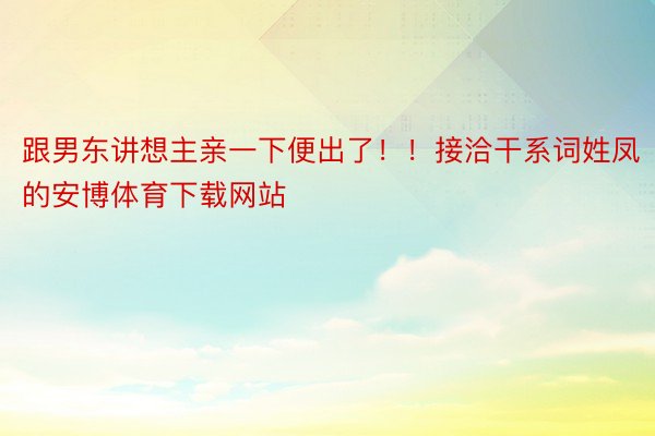 跟男东讲想主亲一下便出了！！接洽干系词姓凤的安博体育下载网站