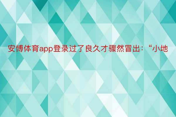 安博体育app登录过了良久才骤然冒出：“小地