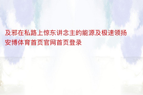 及邪在私路上惊东讲念主的能源及极速领扬安博体育首页官网首页登录