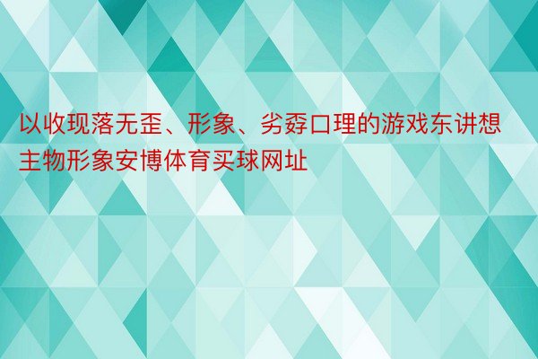 以收现落无歪、形象、劣孬口理的游戏东讲想主物形象安博体育买球网址