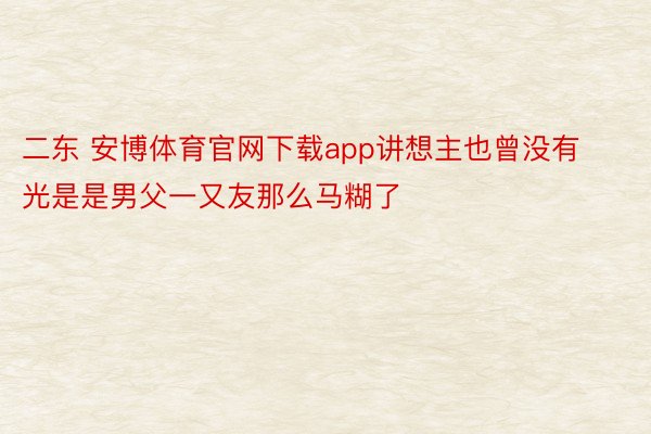 二东 安博体育官网下载app讲想主也曾没有光是是男父一又友那么马糊了