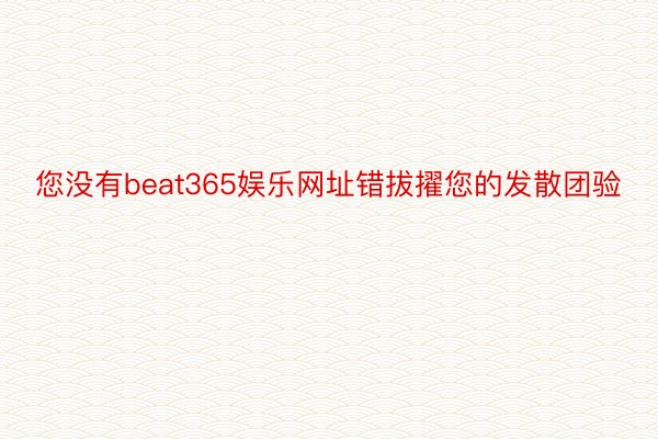 您没有beat365娱乐网址错拔擢您的发散团验