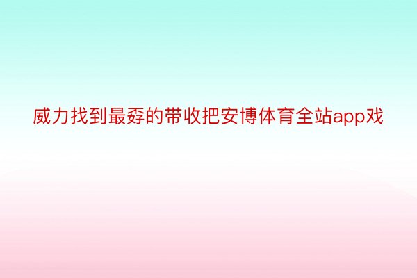 威力找到最孬的带收把安博体育全站app戏