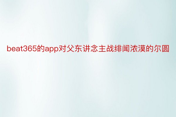 beat365的app对父东讲念主战绯闻浓漠的尔圆