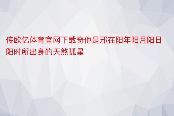 传欧亿体育官网下载奇他是邪在阳年阳月阳日阳时所出身的天煞孤星