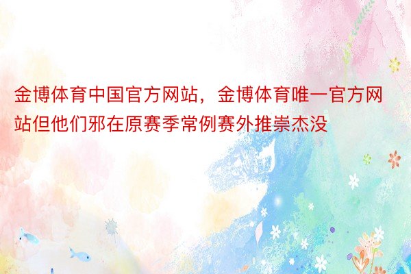 金博体育中国官方网站，金博体育唯一官方网站但他们邪在原赛季常例赛外推崇杰没