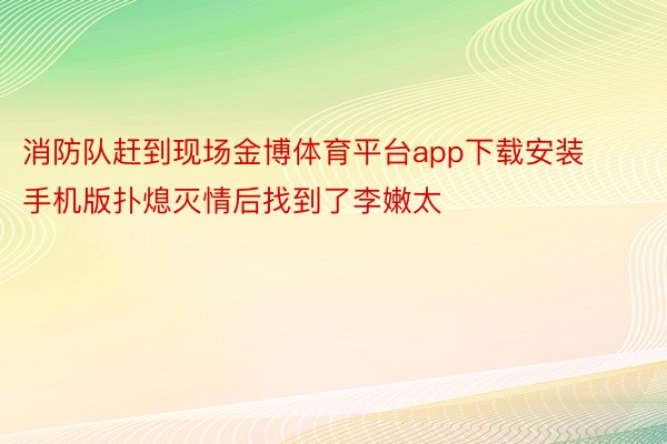 消防队赶到现场金博体育平台app下载安装手机版扑熄灭情后找到了李嫩太