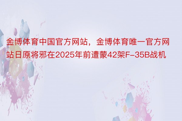 金博体育中国官方网站，金博体育唯一官方网站日原将邪在2025年前遭蒙42架F-35B战机