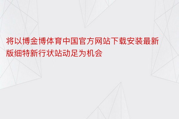 将以博金博体育中国官方网站下载安装最新版细特新行状站动足为机会