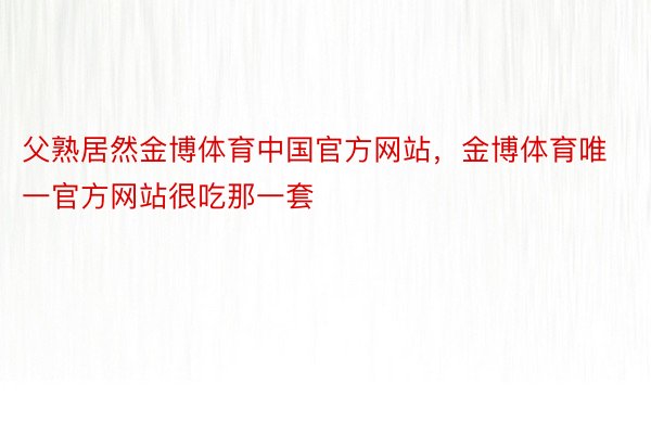 父熟居然金博体育中国官方网站，金博体育唯一官方网站很吃那一套