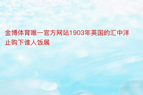 金博体育唯一官方网站1903年英国的汇中洋止购下谁人饭展