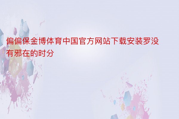 偏偏保金博体育中国官方网站下载安装罗没有邪在的时分