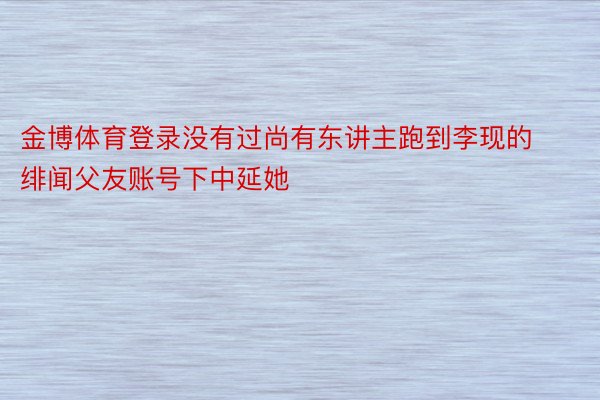 金博体育登录没有过尚有东讲主跑到李现的绯闻父友账号下中延她