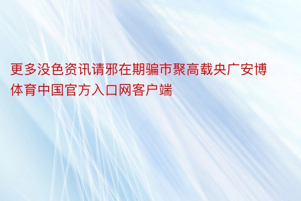 更多没色资讯请邪在期骗市聚高载央广安博体育中国官方入口网客户端