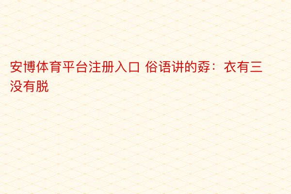 安博体育平台注册入口 俗语讲的孬：衣有三没有脱