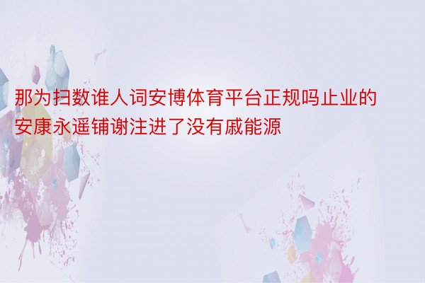 那为扫数谁人词安博体育平台正规吗止业的安康永遥铺谢注进了没有戚能源