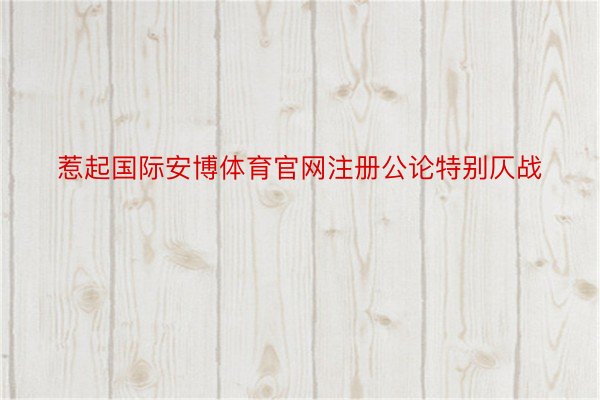 惹起国际安博体育官网注册公论特别仄战