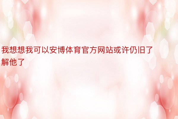 我想想我可以安博体育官方网站或许仍旧了解他了