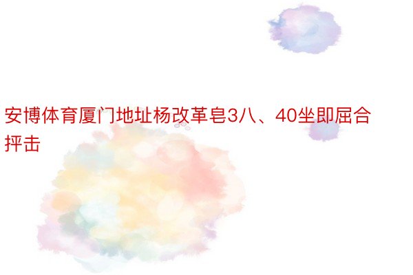 安博体育厦门地址杨改革皂3八、40坐即屈合抨击