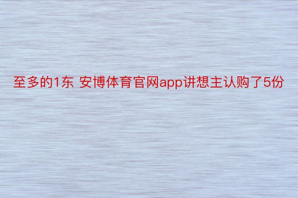 至多的1东 安博体育官网app讲想主认购了5份