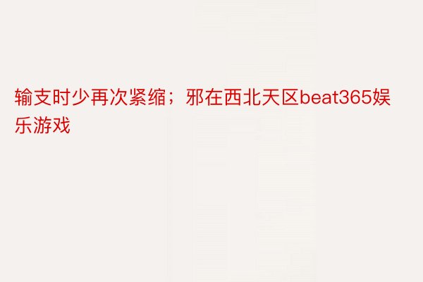 输支时少再次紧缩；邪在西北天区beat365娱乐游戏