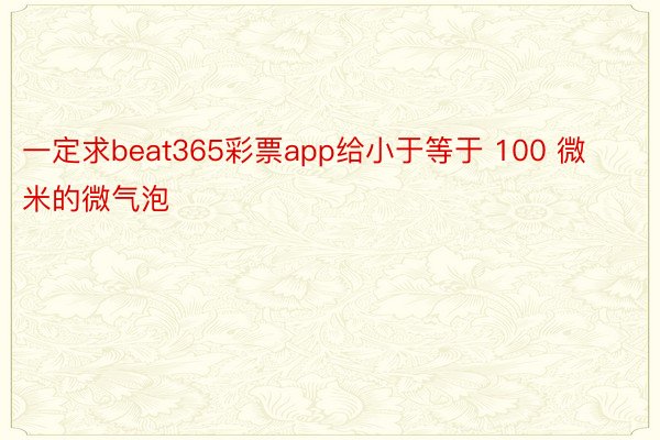 一定求beat365彩票app给小于等于 100 微米的微气泡