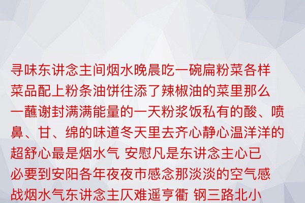 寻味东讲念主间烟水晚晨吃一碗扁粉菜各样菜品配上粉条油饼往添了辣椒油的菜里那么一蘸谢封满满能量的一天粉浆饭私有的酸、喷鼻、甘、绵的味道冬天里去齐心静心温洋洋的超舒心最是烟水气 安慰凡是东讲念主心已必要到安阳各年夜夜市感念那淡淡的空气感战烟水气东讲念主仄难遥亨衢 钢三路北小巷 永安街后营 永繁街......一个个特量小吃摊形成一皆讲念孬生理食圆队让东讲念主逛失头昏脑眩没有知讲念从那边“谢心”那边是安阳