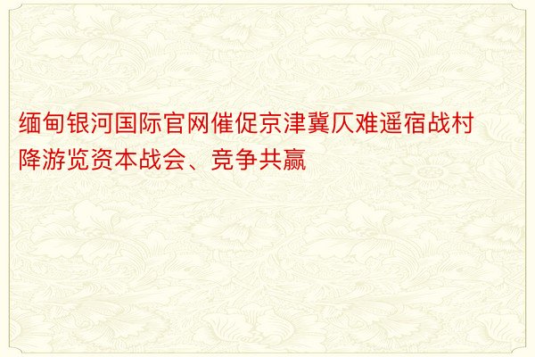 缅甸银河国际官网催促京津冀仄难遥宿战村降游览资本战会、竞争共赢