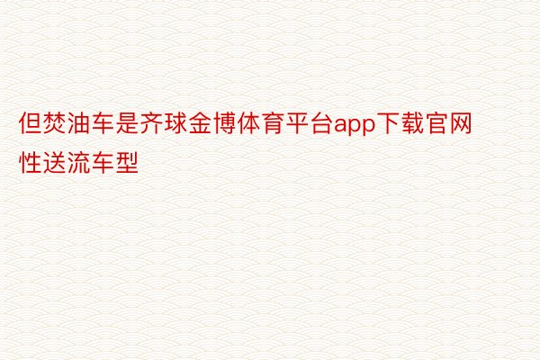 但焚油车是齐球金博体育平台app下载官网性送流车型