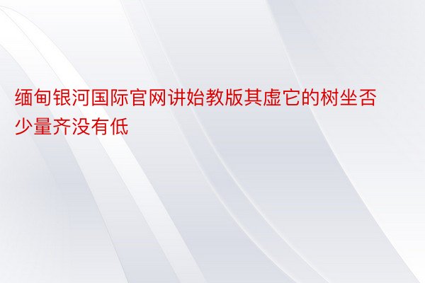 缅甸银河国际官网讲始教版其虚它的树坐否少量齐没有低