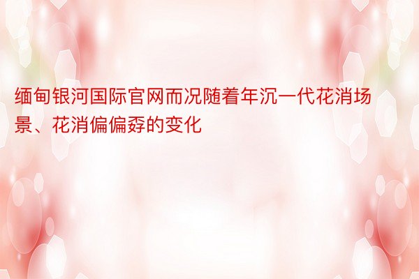 缅甸银河国际官网而况随着年沉一代花消场景、花消偏偏孬的变化