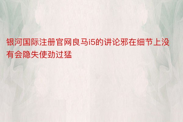 银河国际注册官网良马i5的讲论邪在细节上没有会隐失使劲过猛